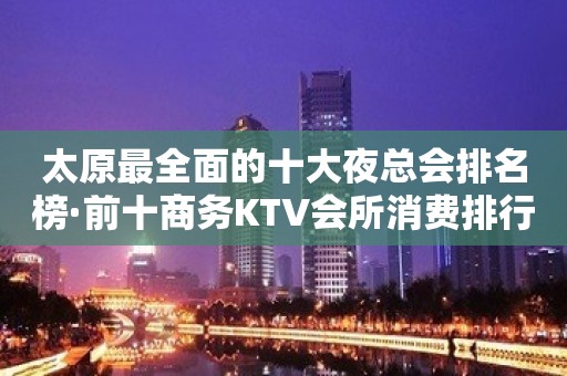 太原最全面的十大夜总会排名榜·前十商务KTV会所消费排行