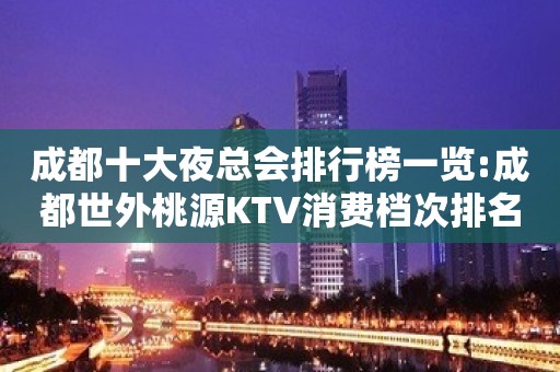 成都十大夜总会排行榜一览:成都世外桃源KTV消费档次排名前三