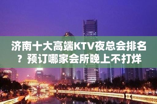 济南十大高端KTV夜总会排名？预订哪家会所晚上不打烊