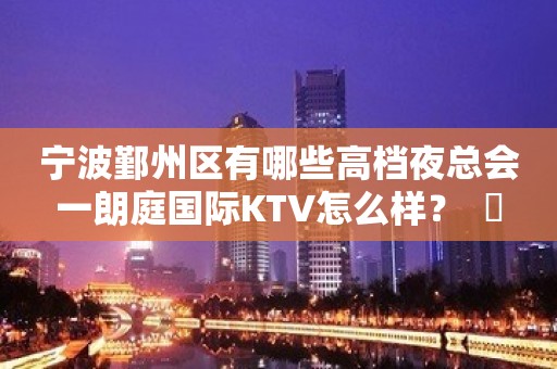 宁波鄞州区有哪些高档夜总会一朗庭国际KTV怎么样？  ​