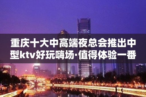 重庆十大中高端夜总会推出中型ktv好玩嗨场·值得体验一番