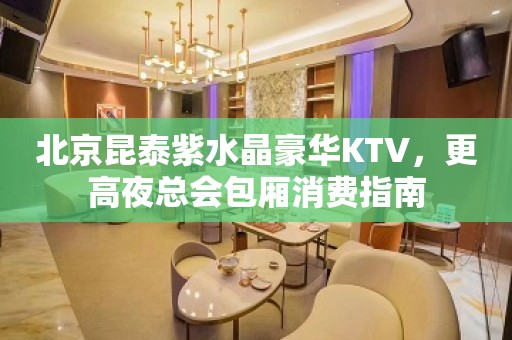 北京昆泰紫水晶豪华KTV，更高夜总会包厢消费指南