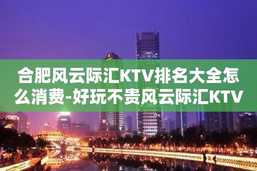 合肥风云际汇KTV排名大全怎么消费-好玩不贵风云际汇KTV。