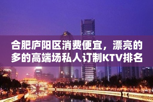 合肥庐阳区消费便宜，漂亮的多的高端场私人订制KTV排名大全。