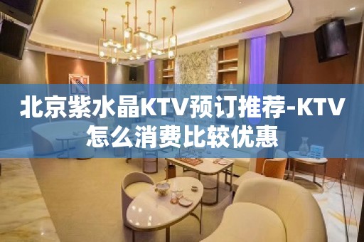 北京紫水晶KTV预订推荐-KTV怎么消费比较优惠