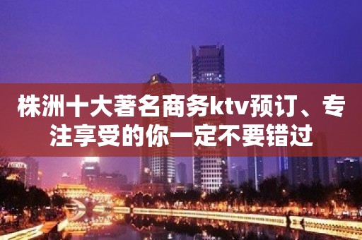 株洲十大著名商务ktv预订、专注享受的你一定不要错过