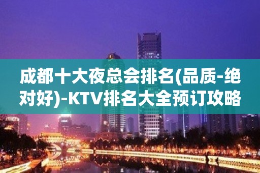 成都十大夜总会排名(品质-绝对好)-KTV排名大全预订攻略