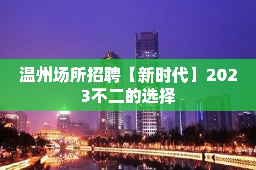 温州场所招聘【新时代】2023不二的选择