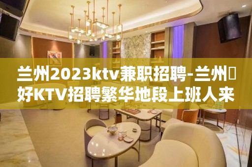 兰州2023ktv兼职招聘-兰州樶好KTV招聘繁华地段上班人来就行