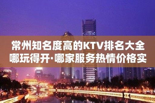 常州知名度高的KTV排名大全哪玩得开·哪家服务热情价格实惠