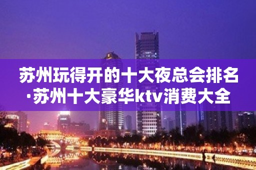 苏州玩得开的十大夜总会排名·苏州十大豪华ktv消费大全