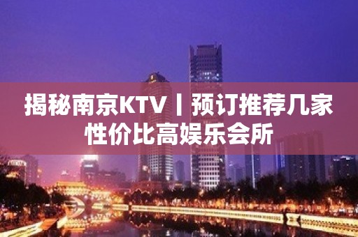 揭秘南京KTV丨预订推荐几家性价比高娱乐会所