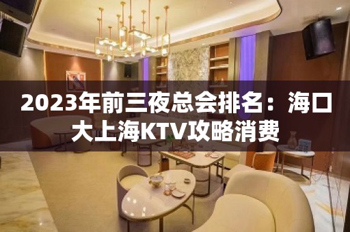 2023年前三夜总会排名：海口大上海KTV攻略消费