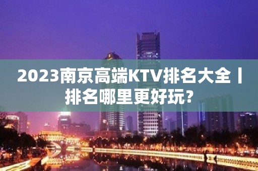 2023南京高端KTV排名大全丨排名哪里更好玩？