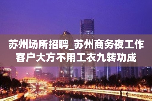 苏州场所招聘_苏州商务夜工作客户大方不用工衣九转功成