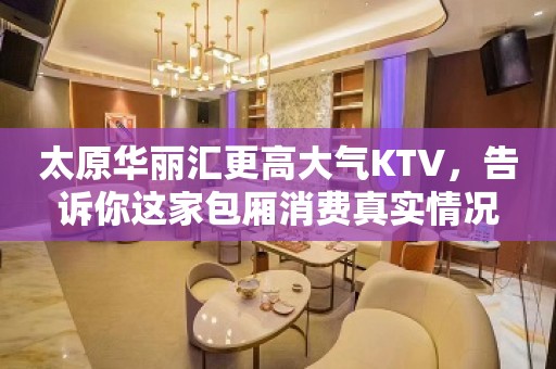 太原华丽汇更高大气KTV，告诉你这家包厢消费真实情况