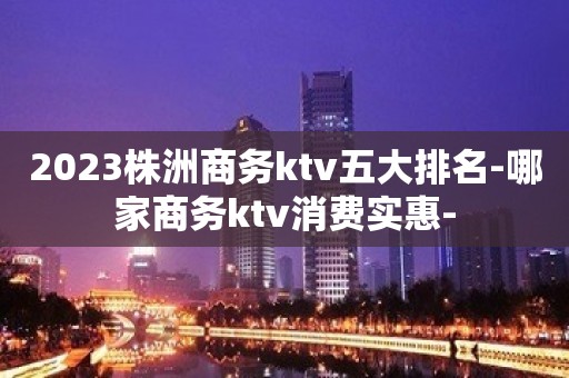 2023株洲商务ktv五大排名-哪家商务ktv消费实惠-