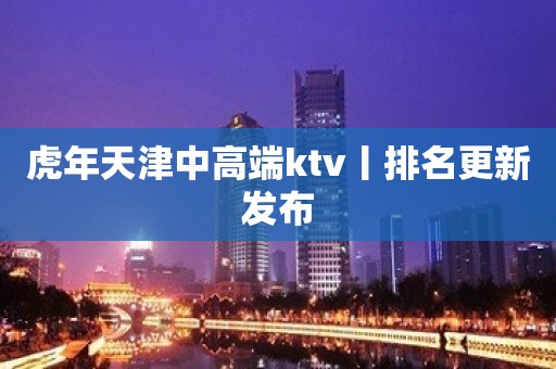 虎年天津中高端ktv丨排名更新发布