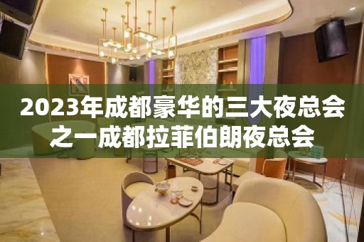 2023年成都豪华的三大夜总会之一成都拉菲伯朗夜总会