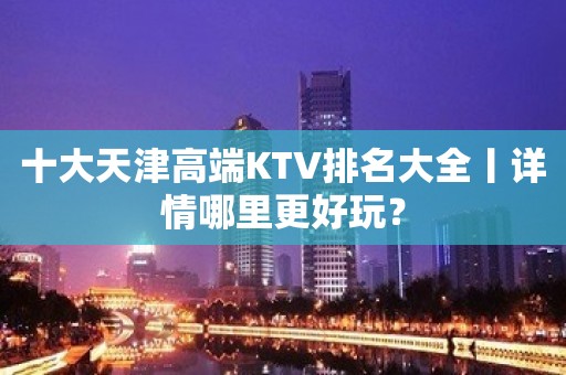 十大天津高端KTV排名大全丨详情哪里更好玩？