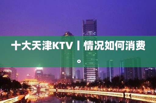 十大天津KTV丨情况如何消费。