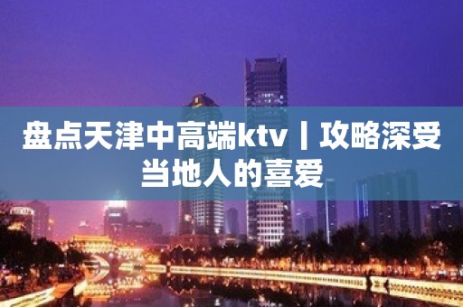 盘点天津中高端ktv丨攻略深受当地人的喜爱