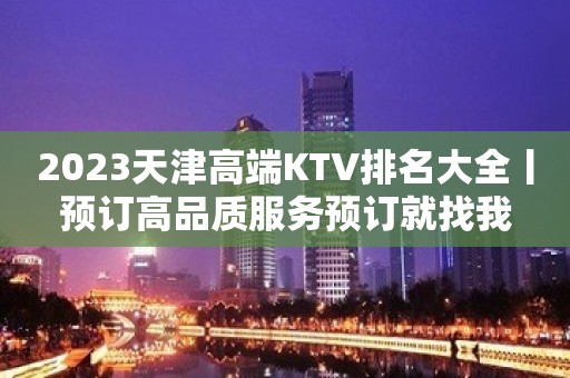 2023天津高端KTV排名大全丨预订高品质服务预订就找我