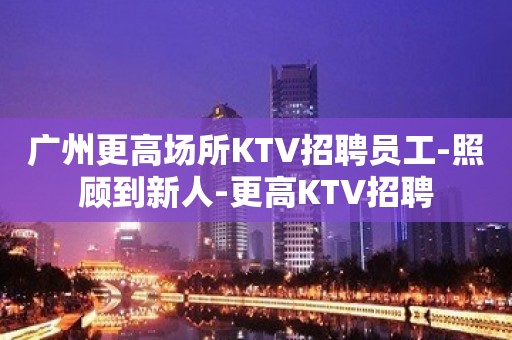 广州更高场所KTV招聘员工-照顾到新人-更高KTV招聘