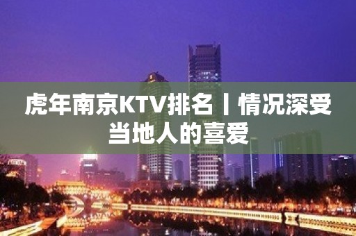 虎年﻿南京KTV排名丨情况深受当地人的喜爱