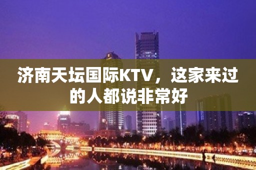 济南天坛国际KTV，这家来过的人都说非常好