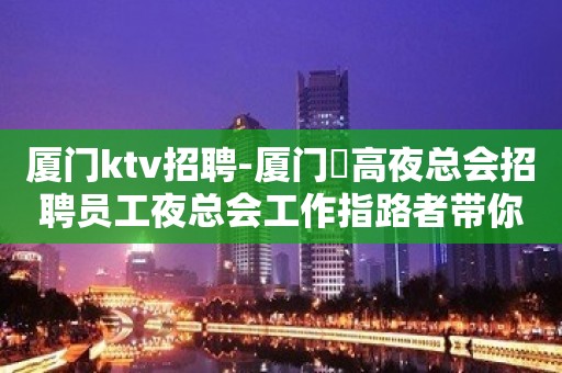 厦门ktv招聘-厦门樶高夜总会招聘员工夜总会工作指路者带你