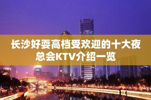 长沙好耍高档受欢迎的十大夜总会KTV介绍一览