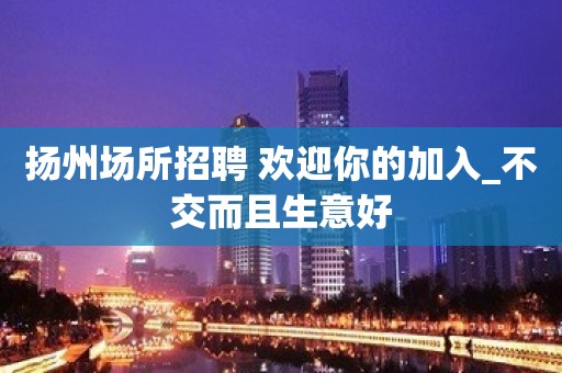 扬州场所招聘 欢迎你的加入_不交而且生意好