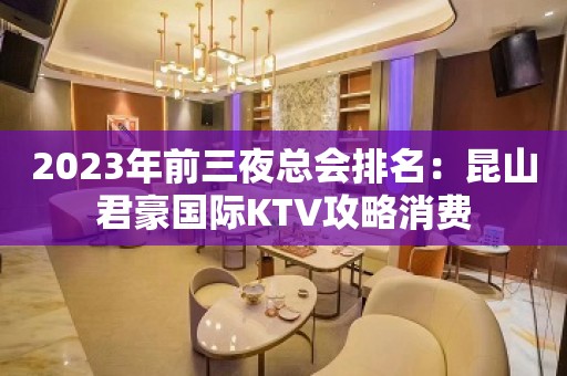 2023年前三夜总会排名：昆山君豪国际KTV攻略消费