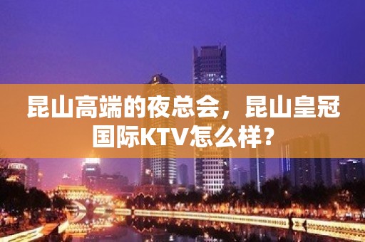 昆山高端的夜总会，昆山皇冠国际KTV怎么样？