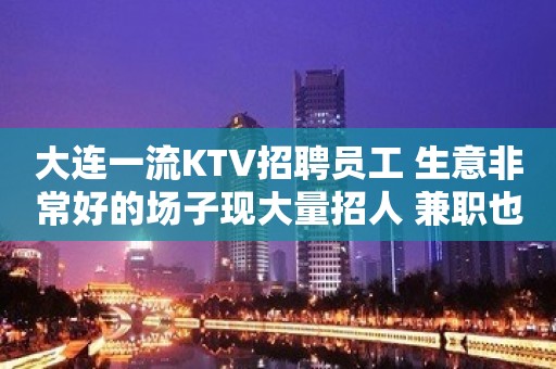 大连一流KTV招聘员工 生意非常好的场子现大量招人 兼职也可