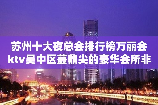 苏州十大夜总会排行榜万丽会ktv吴中区蕞鼎尖的豪华会所非常好玩