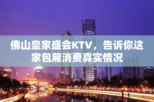 佛山皇家盛会KTV，告诉你这家包厢消费真实情况