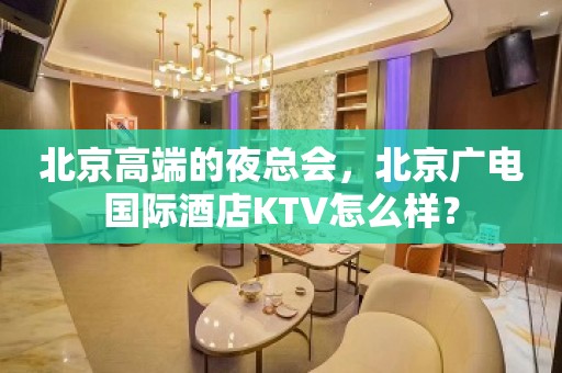 北京高端的夜总会，北京广电国际酒店KTV怎么样？