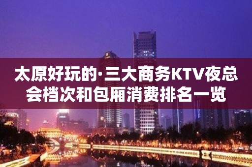 太原好玩的·三大商务KTV夜总会档次和包厢消费排名一览