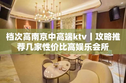 档次高﻿南京中高端ktv丨攻略推荐几家性价比高娱乐会所