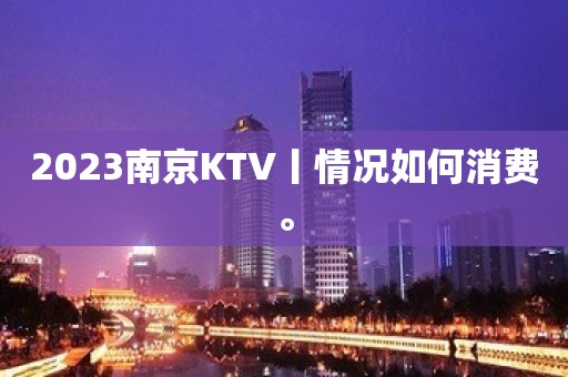 2023﻿南京KTV丨情况如何消费。