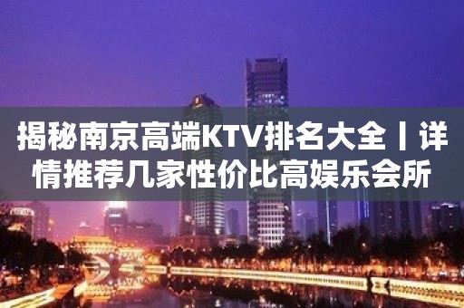 揭秘﻿南京高端KTV排名大全丨详情推荐几家性价比高娱乐会所