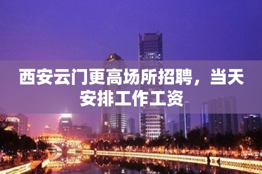 西安云门更高场所招聘，当天安排工作工资