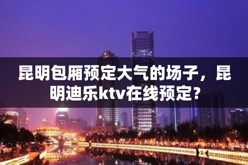 昆明包厢预定大气的场子，昆明迪乐ktv在线预定？