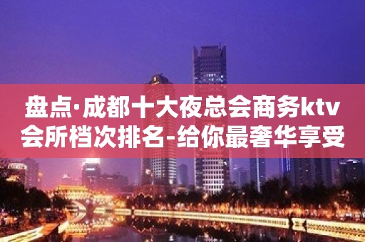 盘点·成都十大夜总会商务ktv会所档次排名-给你最奢华享受