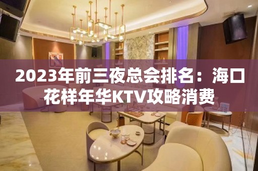 2023年前三夜总会排名：海口花样年华KTV攻略消费