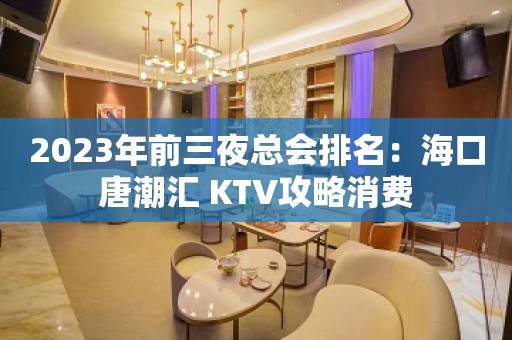 2023年前三夜总会排名：海口唐潮汇 KTV攻略消费