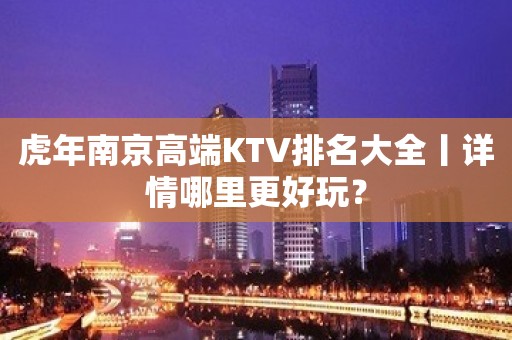 虎年﻿南京高端KTV排名大全丨详情哪里更好玩？