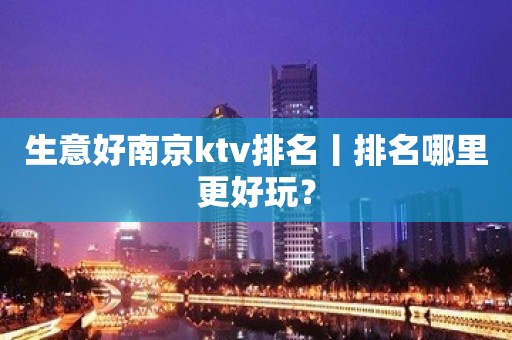 生意好﻿南京ktv排名丨排名哪里更好玩？